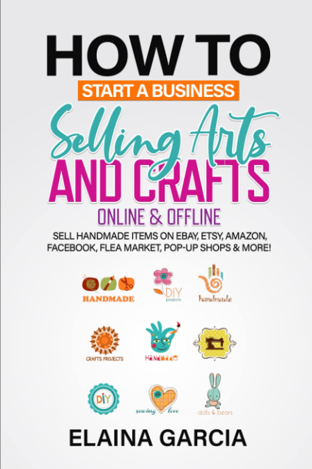 How to Start a Business Selling Arts and Crafts Online & Offline: Sell Handmade Items on eBay, Etsy, Amazon, Facebook, Flea Market, Pop-Up Shops & More!